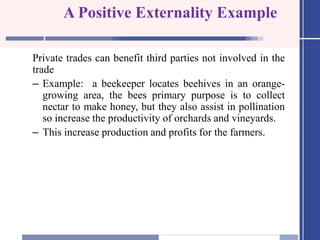 A Positive Externality Example
Private trades can benefit third parties not involved in the
trade
– Example: a beekeeper locates beehives in an orange-
growing area, the bees primary purpose is to collect
nectar to make honey, but they also assist in pollination
so increase the productivity of orchards and vineyards.
– This increase production and profits for the farmers.