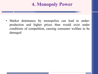 4. Monopoly Power
• Market dominance by monopolies can lead to under-
production and higher prices than would exist under
conditions of competition, causing consumer welfare to be
damaged