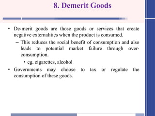 8. Demerit Goods
• De-merit goods are those goods or services that create
negative externalities when the product is consumed.
– This reduces the social benefit of consumption and also
leads to potential market failure through over-
consumption.
• eg. cigarettes, alcohol
• Governments may choose to tax or regulate the
consumption of these goods.