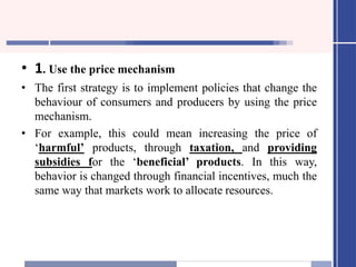 • 1. Use the price mechanism
• The first strategy is to implement policies that change the
behaviour of consumers and producers by using the price
mechanism.
• For example, this could mean increasing the price of
‘harmful’ products, through taxation, and providing
subsidies for the ‘beneficial’ products. In this way,
behavior is changed through financial incentives, much the
same way that markets work to allocate resources.