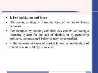 • 2. Use legislation and force
• The second strategy is to use the force of the law to change
behavior.
• For example, by banning cars from city centers, or having a
licensing system for the sale of alcohol, or by penalizing
polluters, the unwanted behavior may be controlled.
• In the majority of cases of market failure, a combination of
remedies is most likely to succeed