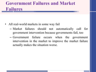 Government Failures and Market
Failures
• All real-world markets in some way fail
– Market failures should not automatically call for
government intervention because governments fail, too
– Government failure occurs when the government
intervention in the market to improve the market failure
actually makes the situation worse.