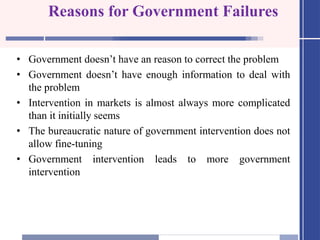 Reasons for Government Failures
• Government doesn’t have an reason to correct the problem
• Government doesn’t have enough information to deal with
the problem
• Intervention in markets is almost always more complicated
than it initially seems
• The bureaucratic nature of government intervention does not
allow fine-tuning
• Government intervention leads to more government
intervention
