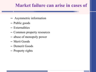 Market failure can arise in cases of
– Asymmetric information
– Public goods
– Externalities
– Common property resources
– abuse of monopoly power
– Merit Goods
– Demerit Goods
– Property rights