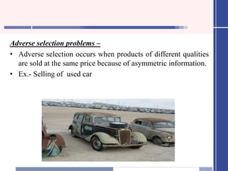 Adverse selection problems –
• Adverse selection occurs when products of different qualities
are sold at the same price because of asymmetric information.
• Ex.- Selling of used car