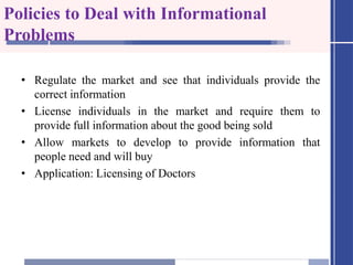 Policies to Deal with Informational
Problems
• Regulate the market and see that individuals provide the
correct information
• License individuals in the market and require them to
provide full information about the good being sold
• Allow markets to develop to provide information that
people need and will buy
• Application: Licensing of Doctors
