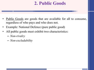2. Public Goods
• Public Goods are goods that are available for all to consume,
regardless of who pays and who does not.
• Example: National Defence (pure public good)
• All public goods must exhibit two characteristics:
– Non-rivalry
– Non-excludability
