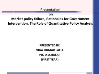 Presentation
on
Market policy failure, Rationales for Government
Intervention, The Role of Quantitative Policy Analysis
PRESENTED BY.
VIJAY KUMAR PATEL
PH. D SCHOLAR
(FIRST YEAR)
 