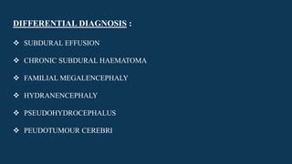 DIFFERENTIAL DIAGNOSIS :
 SUBDURAL EFFUSION
 CHRONIC SUBDURAL HAEMATOMA
 FAMILIAL MEGALENCEPHALY
 HYDRANENCEPHALY
 PSEUDOHYDROCEPHALUS
 PEUDOTUMOUR CEREBRI
 
