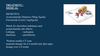 TREATMENT :
MEDICAL:
DIURETICS:
Acetazolamide (Diamox) 50mg /kg/day
Furosemide (Lasix) 1mg/kg/day
Watch for electrolyte imbalance and
acetazolamide side effects:
Lethargy - tachypnea
diarrhoea - paresthesias
Perform weekly CT scan.
maintain therapy for a 6 month trial, then taper
dosage over 2-4 weeks
 