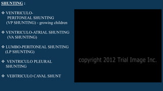 SHUNTING :
 VENTRICULO-
PERITONEAL SHUNTING
(VP SHUNTING) - growing children
 VENTRICULO-ATRIAL SHUNTING
(VA SHUNTING)
 LUMBO-PERITONEAL SHUNTING
(LP SHUNTING)
 VENTRICULO PLEURAL
SHUNTING
 VEBTRICULO CAVAL SHUNT
 