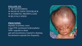 FOLLOW UP:
 HC MONITORING
 SIGNS OF INFECTION/BLOCK
 ANTIBIOTIC PROPHYLAXIS
 RE-EVALUATION
PROGNOSIS:
depends on primary cause
Large IVH- permanent hydrocephalus
NPH- responds to shunt
gait and incontinence respond to shunting
but dementia responds less frequently.
 