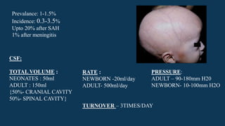 Prevalance: 1-1.5%
Incidence: 0.3-3.5%
Upto 20% after SAH
1% after meningitis
CSF:
TOTAL VOLUME :
NEONATES : 50ml
ADULT : 150ml
{50%- CRANIAL CAVITY
50%- SPINAL CAVITY}
RATE :
NEWBORN -20ml/day
ADULT- 500ml/day
TURNOVER – 3TIMES/DAY
PRESSURE:
ADULT – 90-180mm H20
NEWBORN- 10-100mm H2O
 
