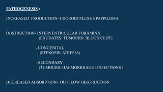 PATHOGENESIS :
INCREASED PRODUCTION- CHOROID PLEXUS PAPPILOMA
OBSTRUCTION- INTERVENTRICULAR FORAMINA
(EXUDATES/ TUMOURS/ BLOOD CLOT)
- CONGENITAL
(STENOSIS/ ATRESIA)
- SECONDARY
(TUMOURS/ HAEMORRHAGE / INFECTIONS )
DECREASED ABSORPTION- OUTFLOW OBSTRUCTION
 