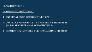 CLASSIFICATION :
1)COMMUNICATING TYPE :
 EXTERNAL / NON OBSTRUCTIVE TYPE
 OBSTRUCTION OUTSIDE THE VENTRICULAR SYSTEM
(IN BASAL CISTERNS/ARACHNOID VILLI)
 RESORPTION IMPAIRED DUE TO SCARRING/ FIBROSIS
 