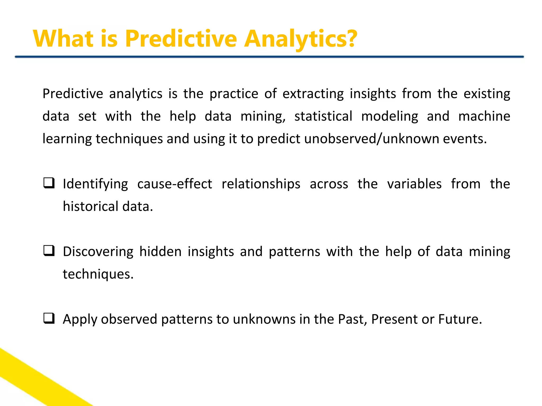 Predictive analytics is the practice of extracting insights from the existing
data set with the help data mining, statistical modeling and machine
learning techniques and using it to predict unobserved/unknown events.
 Identifying cause-effect relationships across the variables from the
historical data.
 Discovering hidden insights and patterns with the help of data mining
techniques.
 Apply observed patterns to unknowns in the Past, Present or Future.
What is Predictive Analytics?
 