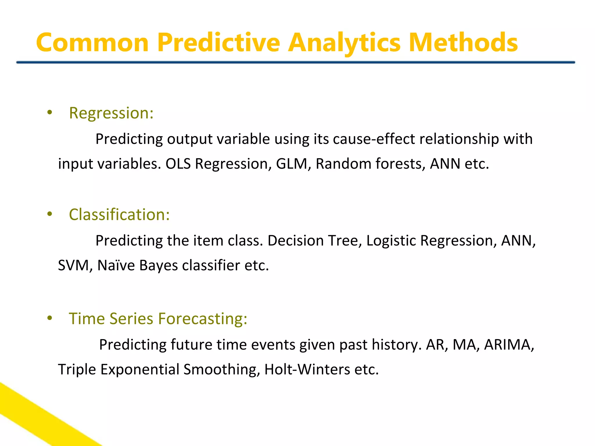 • Regression:
Predicting output variable using its cause-effect relationship with
input variables. OLS Regression, GLM, Random forests, ANN etc.
• Classification:
Predicting the item class. Decision Tree, Logistic Regression, ANN,
SVM, Naïve Bayes classifier etc.
• Time Series Forecasting:
Predicting future time events given past history. AR, MA, ARIMA,
Triple Exponential Smoothing, Holt-Winters etc.
Common Predictive Analytics Methods
 
