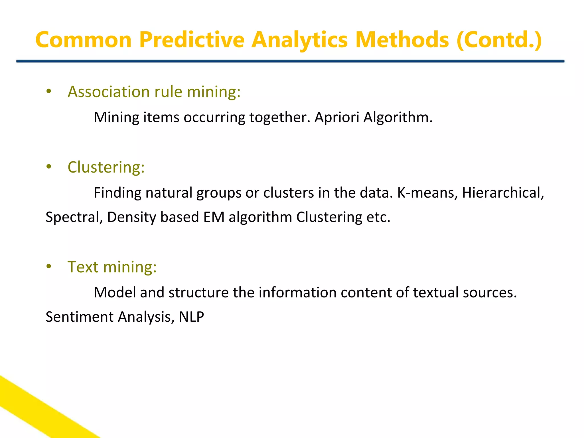 • Association rule mining:
Mining items occurring together. Apriori Algorithm.
• Clustering:
Finding natural groups or clusters in the data. K-means, Hierarchical,
Spectral, Density based EM algorithm Clustering etc.
• Text mining:
Model and structure the information content of textual sources.
Sentiment Analysis, NLP
Common Predictive Analytics Methods (Contd.)
 