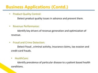 • Product Quality Control:
Detect product quality issues in advance and prevent them.
• Revenue Performance:
Identify key drivers of revenue generation and optimization of
revenue.
• Fraud and Crime Detection:
Detect fraud , criminal activity, insurance claims, tax evasion and
credit card frauds.
• HealthCare:
Identify prevalence of particular disease to a patient based health
conditions.
Business Applications (Contd.)
 