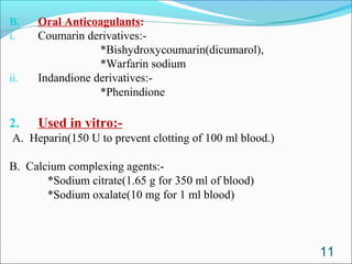 B.    Oral Anticoagulants:
i.    Coumarin derivatives:-
                  *Bishydroxycoumarin(dicumarol),
                  *Warfarin sodium
ii.   Indandione derivatives:-
                  *Phenindione

2.    Used in vitro:-
A. Heparin(150 U to prevent clotting of 100 ml blood.)

B. Calcium complexing agents:-
       *Sodium citrate(1.65 g for 350 ml of blood)
       *Sodium oxalate(10 mg for 1 ml blood)



                                                         11
 