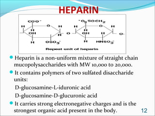 HEPARIN



Heparin is a non-uniform mixture of straight chain
 mucopolysaccharides with MW 10,000 to 20,000.
It contains polymers of two sulfated disaccharide
 units:
 D-glucosamine-L-iduronic acid
 D-glucosamine-D-glucuronic acid
It carries strong electronegative charges and is the
 strongest organic acid present in the body.          12
 