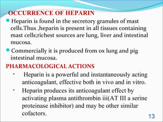 OCCURRENCE OF HEPARIN
Heparin is found in the secretory granules of mast
 cells.Thus ,heparin is present in all tissues containing
 mast cells;richest sources are lung, liver and intestinal
 mucosa.
Commercially it is produced from ox lung and pig
 intestinal mucosa.
PHARMACOLOGICAL ACTIONS
  •    Heparin is a powerful and instantaneously acting
      anticoagulant, effective both in vivo and in vitro.
  •   Heparin produces its anticoagulant effect by
      activating plasma antithrombin iii(AT III a serine
      proteinase inhibitor) and may be other similar
      cofactors.                                          13
 