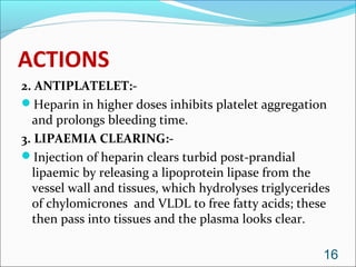 ACTIONS
2. ANTIPLATELET:-
Heparin in higher doses inhibits platelet aggregation
  and prolongs bleeding time.
3. LIPAEMIA CLEARING:-
Injection of heparin clears turbid post-prandial
  lipaemic by releasing a lipoprotein lipase from the
  vessel wall and tissues, which hydrolyses triglycerides
  of chylomicrones and VLDL to free fatty acids; these
  then pass into tissues and the plasma looks clear.

                                                       16
 