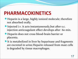 PHARMACOKINETICS
Heparin is a large, highly ionized molecule; therefore
 not absorbed orally.
Injected i.v. it acts instantaneously,but after s.c.
 injection anticoagulant effect develops after 60 min.
Heparin does not cross blood-brain barrier or
 placenta.
It is metabolized in liver by heparinase and fragments
 are excreted in urine.Heparin released from mast cells
 is degraded by tissue macrophages.

                                                     17
 