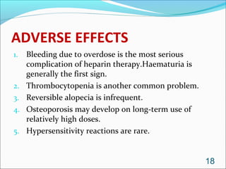 ADVERSE EFFECTS
1.   Bleeding due to overdose is the most serious
     complication of heparin therapy.Haematuria is
     generally the first sign.
2.   Thrombocytopenia is another common problem.
3.   Reversible alopecia is infrequent.
4.   Osteoporosis may develop on long-term use of
     relatively high doses.
5.   Hypersensitivity reactions are rare.


                                                     18
 