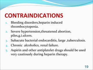 CONTRAINDICATIONS
1.   Bleeding disorders,heparin induced
     thrombocytopenia.
2.   Severe hypertension,threatened abortion,
     piles,g.i.ulcers.
3.   Subacute bacterial endocarditis, large ,tuberculosis.
4.   Chronic alcoholics, renal failure.
5.   Aspirin and other antiplatelet drugs should be used
     very cautiously during heparin therapy.


                                                         19
 