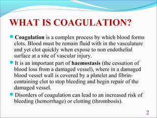 WHAT IS COAGULATION?
Coagulation is a complex process by which blood forms
 clots. Blood must be remain fluid with in the vasculature
 and yet clot quickly when expose to non endothelial
 surface at a site of vascular injury.
It is an important part of haemostasis (the cessation of
 blood loss from a damaged vessel), where in a damaged
 blood vessel wall is covered by a platelet and fibrin-
 containing clot to stop bleeding and begin repair of the
 damaged vessel.
Disorders of coagulation can lead to an increased risk of
 bleeding (hemorrhage) or clotting (thrombosis).

                                                             2
 