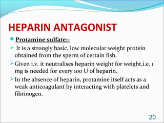 HEPARIN ANTAGONIST
Protamine sulfate:-
 It is a strongly basic, low molecular weight protein
  obtained from the sperm of certain fish.
 Given i.v. it neutralises heparin weight for weight,i.e. 1
  mg is needed for every 100 U of heparin.
 In the absence of heparin, protamine itself acts as a
  weak anticoagulant by interacting with platelets and
  fibrinogen.



                                                          20
 