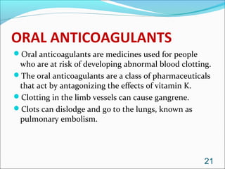 ORAL ANTICOAGULANTS
Oral anticoagulants are medicines used for people
 who are at risk of developing abnormal blood clotting.
The oral anticoagulants are a class of pharmaceuticals
 that act by antagonizing the effects of vitamin K.
Clotting in the limb vessels can cause gangrene.
Clots can dislodge and go to the lungs, known as
 pulmonary embolism.




                                                     21
 