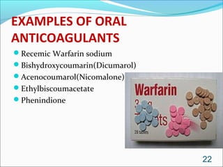EXAMPLES OF ORAL
ANTICOAGULANTS
Recemic Warfarin sodium
Bishydroxycoumarin(Dicumarol)
Acenocoumarol(Nicomalone)
Ethylbiscoumacetate
Phenindione




                                 22
 
