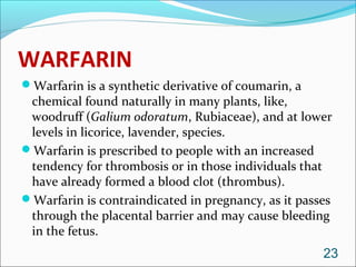 WARFARIN
Warfarin is a synthetic derivative of coumarin, a
 chemical found naturally in many plants, like,
 woodruff (Galium odoratum, Rubiaceae), and at lower
 levels in licorice, lavender, species.
Warfarin is prescribed to people with an increased
 tendency for thrombosis or in those individuals that
 have already formed a blood clot (thrombus).
Warfarin is contraindicated in pregnancy, as it passes
 through the placental barrier and may cause bleeding
 in the fetus.
                                                     23
 