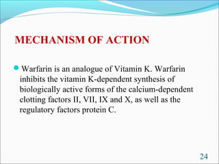 MECHANISM OF ACTION

Warfarin is an analogue of Vitamin K. Warfarin
 inhibits the vitamin K-dependent synthesis of
 biologically active forms of the calcium-dependent
 clotting factors II, VII, IX and X, as well as the
 regulatory factors protein C.




                                                      24
 