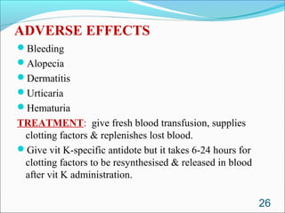 ADVERSE EFFECTS
Bleeding
Alopecia
Dermatitis
Urticaria
Hematuria
TREATMENT: give fresh blood transfusion, supplies
 clotting factors & replenishes lost blood.
Give vit K-specific antidote but it takes 6-24 hours for
 clotting factors to be resynthesised & released in blood
 after vit K administration.

                                                            26
 