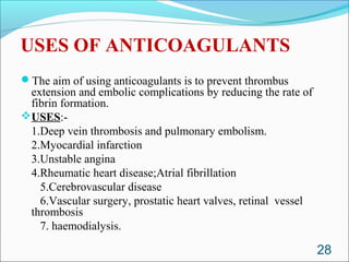 USES OF ANTICOAGULANTS
The aim of using anticoagulants is to prevent thrombus
 extension and embolic complications by reducing the rate of
 fibrin formation.
USES:-
 1.Deep vein thrombosis and pulmonary embolism.
 2.Myocardial infarction
 3.Unstable angina
 4.Rheumatic heart disease;Atrial fibrillation
   5.Cerebrovascular disease
   6.Vascular surgery, prostatic heart valves, retinal vessel
 thrombosis
   7. haemodialysis.

                                                                28
 