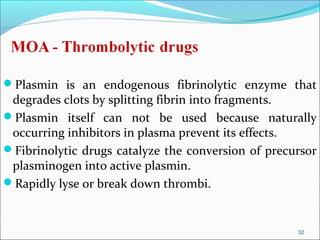 Plasmin is an endogenous fibrinolytic enzyme that
 degrades clots by splitting fibrin into fragments.
Plasmin itself can not be used because naturally
 occurring inhibitors in plasma prevent its effects.
Fibrinolytic drugs catalyze the conversion of precursor
 plasminogen into active plasmin.
Rapidly lyse or break down thrombi.



                                                    32
 