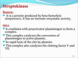 Streptokinase
Source:
 It is a protein produced by beta-hemolytic
 streptococci. It has no intrinsic enzymatic activity.

MOA:
It combines with proactivator plasminogen to form a
 complex.
This complex catalyzes the conversion of
 plasminogen to active plasmin.
So rapid lysis of the clot by plasmin.
This complex also catalyzes the clotting factor V and
 VII.

                                                         34
 