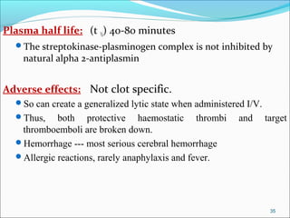 Plasma half life: (t ½) 40-80 minutes
  The streptokinase-plasminogen complex is not inhibited by
    natural alpha 2-antiplasmin


Adverse effects: Not clot specific.
  So can create a generalized lytic state when administered I/V.
  Thus,    both protective haemostatic thrombi            and      target
   thromboemboli are broken down.
  Hemorrhage --- most serious cerebral hemorrhage
  Allergic reactions, rarely anaphylaxis and fever.




                                                                     35
 
