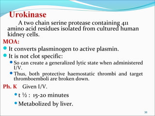 A two chain serine protease containing 411
 amino acid residues isolated from cultured human
 kidney cells.
MOA:
It converts plasminogen to active plasmin.
It is not clot specific:
  So can create a generalized lytic state when administered
   I/V.
  Thus, both protective haemostatic thrombi and target
   thromboemboli are broken down.
Ph. K Given I/V.
    t½ : 15-20 minutes
    Metabolized by liver.

                                                               36
 