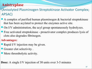 Anistreplase


A complex of purified human plasminogen & bacterial streptokinase
 that has been acylated to protect the enzymes active site.
On I/V administration, the acyl group spontaneously hydrolyzes.
Free activated streptokinase - proactivator complex produces lysis of
 clots also degrades fibrinogen.
Advantages:
Rapid I/V injection may be given.
Greater clot selectivity .
More thrombolytic activity.


Dose: A single I/V injection of 30 units over 3-5 minutes
                                                                   37
 