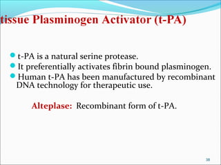 t-PA is a natural serine protease.
It preferentially activates fibrin bound plasminogen.
Human t-PA has been manufactured by recombinant
 DNA technology for therapeutic use.

     Alteplase: Recombinant form of t-PA.




                                                   38
 