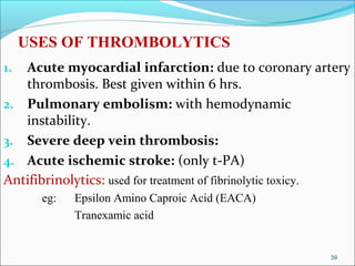 USES OF THROMBOLYTICS
1. Acute myocardial infarction: due to coronary artery
   thrombosis. Best given within 6 hrs.
2. Pulmonary embolism: with hemodynamic
   instability.
3. Severe deep vein thrombosis:
4. Acute ischemic stroke: (only t-PA)
Antifibrinolytics: used for treatment of fibrinolytic toxicy.
       eg:   Epsilon Amino Caproic Acid (EACA)
             Tranexamic acid


                                                         39
 