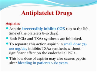 Antiplatelet Drugs
Aspirin:
Aspirin irreversibly inhibit COX (up to the life-
 time of the platelets 8-10 days).
Both PGI2 and TXA2 synthesis are inhibited.
To separate this action aspirin in small dose 75-
 100 mg/day inhibits TXA2 synthesis without
 significant effect on the endothelial PGI2.
This low dose of aspirin may also causes peptic
 ulcer bleeding in patients > 60 years.
 
