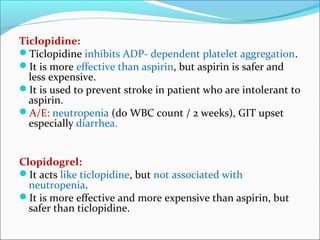 Ticlopidine:
Ticlopidine inhibits ADP- dependent platelet aggregation.
It is more effective than aspirin, but aspirin is safer and
  less expensive.
It is used to prevent stroke in patient who are intolerant to
  aspirin.
A/E: neutropenia (do WBC count / 2 weeks), GIT upset
  especially diarrhea.


Clopidogrel:
It acts like ticlopidine, but not associated with
  neutropenia.
It is more effective and more expensive than aspirin, but
  safer than ticlopidine.
 