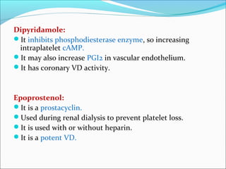 Dipyridamole:
It inhibits phosphodiesterase enzyme, so increasing
 intraplatelet cAMP.
It may also increase PGI2 in vascular endothelium.
It has coronary VD activity.



Epoprostenol:
It is a prostacyclin.
Used during renal dialysis to prevent platelet loss.
It is used with or without heparin.
It is a potent VD.
 
