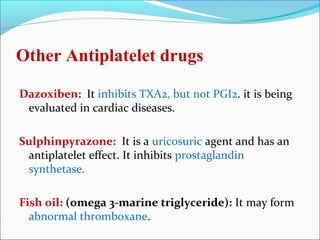 Other Antiplatelet drugs

Dazoxiben: It inhibits TXA2, but not PGI2. it is being
 evaluated in cardiac diseases.

Sulphinpyrazone: It is a uricosuric agent and has an
 antiplatelet effect. It inhibits prostaglandin
 synthetase.

Fish oil: (omega 3-marine triglyceride): It may form
  abnormal thromboxane.
 