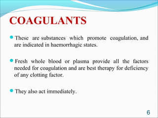 COAGULANTS
These are substances which promote coagulation, and
 are indicated in haemorrhagic states.

Fresh whole blood or plasma provide all the factors
 needed for coagulation and are best therapy for deficiency
 of any clotting factor.

They also act immediately.



                                                          6
 